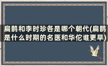 扁鹊和李时珍各是哪个朝代(扁鹊是什么时期的名医和华佗谁更早)