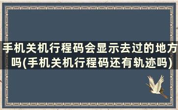 手机关机行程码会显示去过的地方吗(手机关机行程码还有轨迹吗)