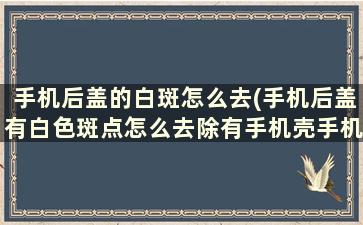 手机后盖的白斑怎么去(手机后盖有白色斑点怎么去除有手机壳手机后盖也有白点)