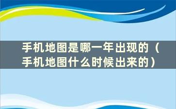 手机地图是哪一年出现的（手机地图什么时候出来的）