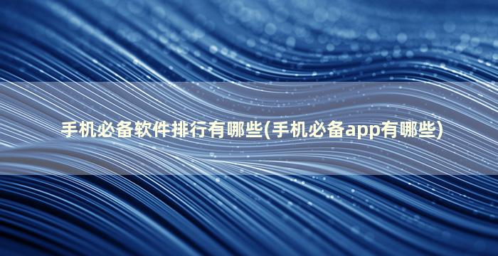 手机必备软件排行有哪些(手机必备app有哪些)