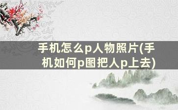 手机怎么p人物照片(手机如何p图把人p上去)