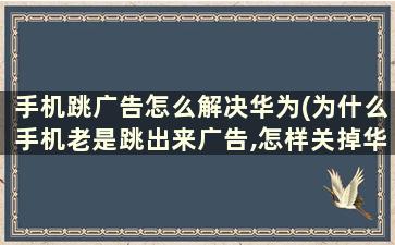 手机跳广告怎么解决华为(为什么手机老是跳出来广告,怎样关掉华为)