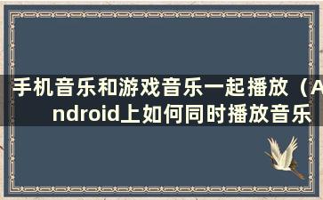 手机音乐和游戏音乐一起播放（Android上如何同时播放音乐和游戏音乐）