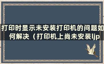 打印时显示未安装打印机的问题如何解决（打印机上尚未安装ljprint）