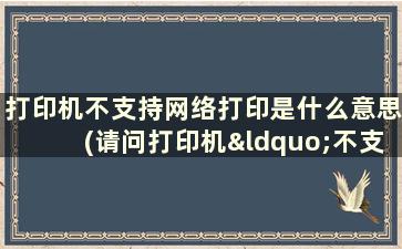 打印机不支持网络打印是什么意思(请问打印机“不支持网络”是什么意思)