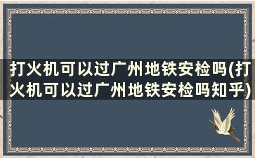 打火机可以过广州地铁安检吗(打火机可以过广州地铁安检吗知乎)