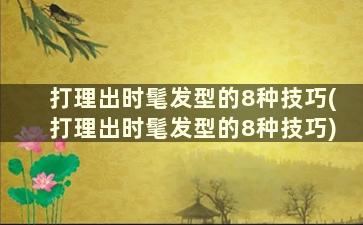 打理出时髦发型的8种技巧(打理出时髦发型的8种技巧)