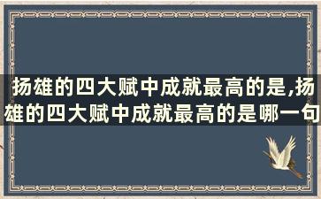 扬雄的四大赋中成就最高的是,扬雄的四大赋中成就最高的是哪一句