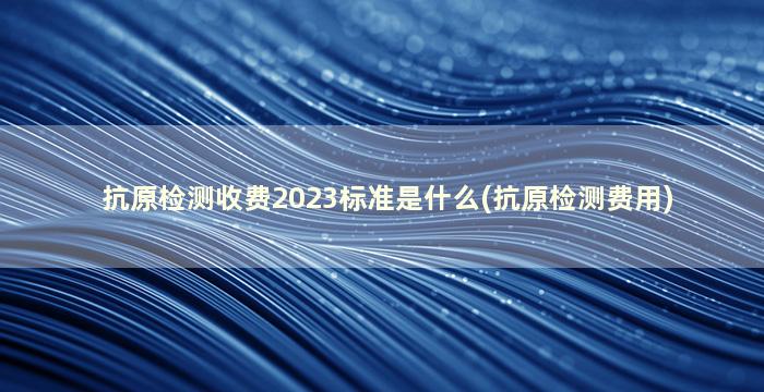 抗原检测收费2023标准是什么(抗原检测费用)