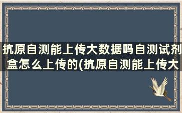 抗原自测能上传大数据吗自测试剂盒怎么上传的(抗原自测能上传大数据吗自测试剂盒怎么上传不上)