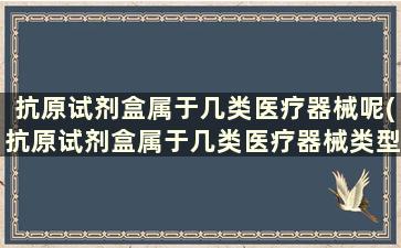 抗原试剂盒属于几类医疗器械呢(抗原试剂盒属于几类医疗器械类型)