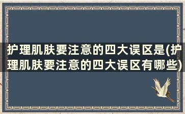 护理肌肤要注意的四大误区是(护理肌肤要注意的四大误区有哪些)