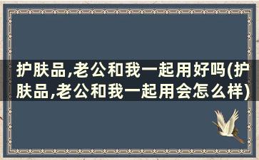 护肤品,老公和我一起用好吗(护肤品,老公和我一起用会怎么样)