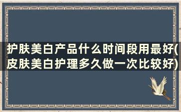 护肤美白产品什么时间段用最好(皮肤美白护理多久做一次比较好)