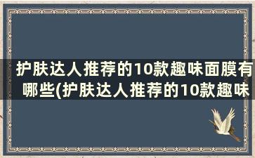 护肤达人推荐的10款趣味面膜有哪些(护肤达人推荐的10款趣味面膜品牌)