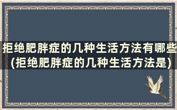 拒绝肥胖症的几种生活方法有哪些(拒绝肥胖症的几种生活方法是)