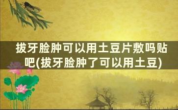 拔牙脸肿可以用土豆片敷吗贴吧(拔牙脸肿了可以用土豆)