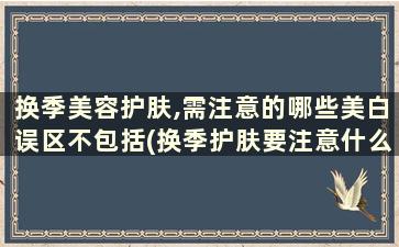 换季美容护肤,需注意的哪些美白误区不包括(换季护肤要注意什么)