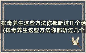 排毒养生这些方法你都听过几个话(排毒养生这些方法你都听过几个人的话)