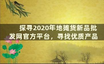 探寻2020年地摊货新品批发网官方平台，寻找优质产品