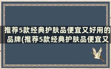 推荐5款经典护肤品便宜又好用的品牌(推荐5款经典护肤品便宜又好用的有哪些)