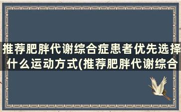 推荐肥胖代谢综合症患者优先选择什么运动方式(推荐肥胖代谢综合征患者优先选择什么运动方式)