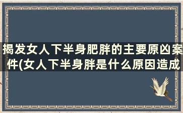 揭发女人下半身肥胖的主要原凶案件(女人下半身胖是什么原因造成的)