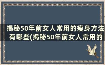 揭秘50年前女人常用的瘦身方法有哪些(揭秘50年前女人常用的瘦身方法是)