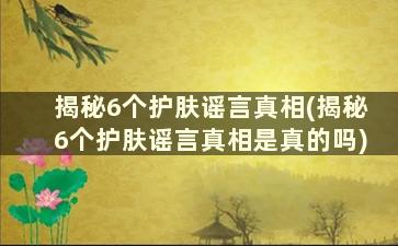 揭秘6个护肤谣言真相(揭秘6个护肤谣言真相是真的吗)