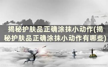 揭秘护肤品正确涂抹小动作(揭秘护肤品正确涂抹小动作有哪些)