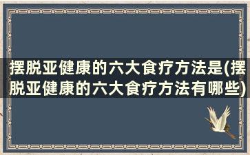 摆脱亚健康的六大食疗方法是(摆脱亚健康的六大食疗方法有哪些)