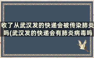 收了从武汉发的快递会被传染肺炎吗(武汉发的快递会有肺炎病毒吗)