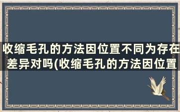 收缩毛孔的方法因位置不同为存在差异对吗(收缩毛孔的方法因位置不同为存在差异的原因)