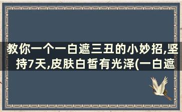 教你一个一白遮三丑的小妙招,坚持7天,皮肤白皙有光泽(一白遮百丑真的假的)