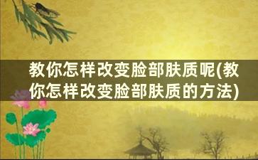 教你怎样改变脸部肤质呢(教你怎样改变脸部肤质的方法)