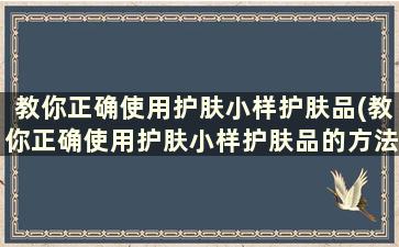 教你正确使用护肤小样护肤品(教你正确使用护肤小样护肤品的方法)