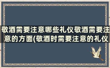 敬酒需要注意哪些礼仪敬酒需要注意的方面(敬酒时需要注意的礼仪)