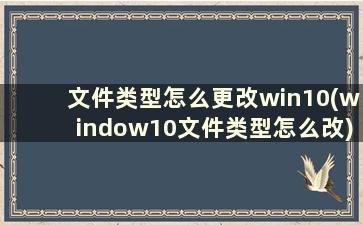 文件类型怎么更改win10(window10文件类型怎么改)