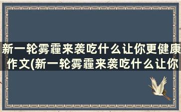 新一轮雾霾来袭吃什么让你更健康作文(新一轮雾霾来袭吃什么让你更健康一些)