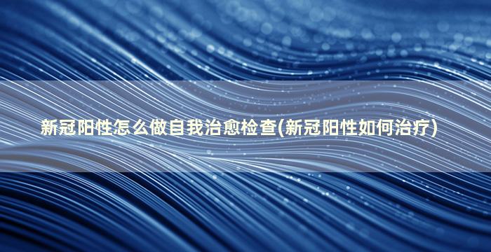 新冠阳性怎么做自我治愈检查(新冠阳性如何治疗)