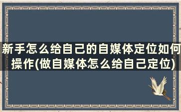 新手怎么给自己的自媒体定位如何操作(做自媒体怎么给自己定位)