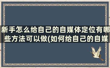 新手怎么给自己的自媒体定位有哪些方法可以做(如何给自己的自媒体定位)