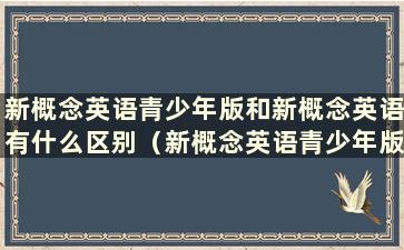 新概念英语青少年版和新概念英语有什么区别（新概念英语青少年版和新概念英语哪个更实用）