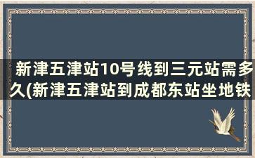 新津五津站10号线到三元站需多久(新津五津站到成都东站坐地铁要多久)