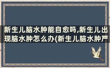 新生儿脑水肿能自愈吗,新生儿出现脑水肿怎么办(新生儿脑水肿严重吗会影响宝宝发育吗)