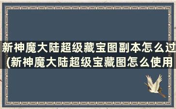 新神魔大陆超级藏宝图副本怎么过(新神魔大陆超级宝藏图怎么使用)