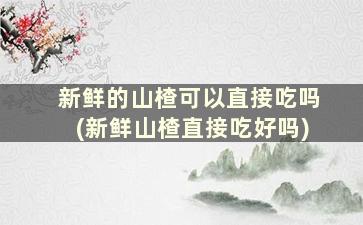 新鲜的山楂可以直接吃吗(新鲜山楂直接吃好吗)