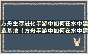 方舟生存进化手游中如何在水中建造基地（方舟手游中如何在水中建造房屋）