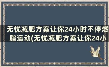 无忧减肥方案让你24小时不停燃脂运动(无忧减肥方案让你24小时不停燃脂怎么办)